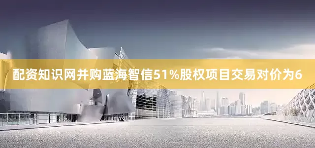 配资知识网并购蓝海智信51%股权项目交易对价为6