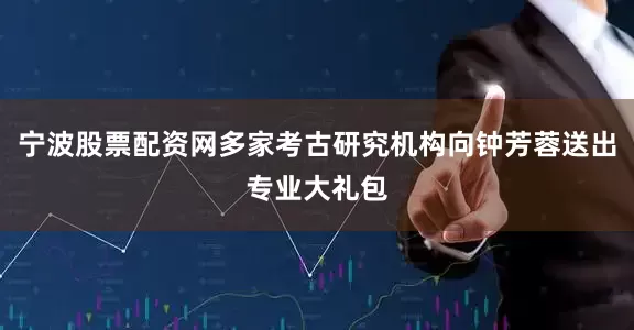 宁波股票配资网多家考古研究机构向钟芳蓉送出专业大礼包
