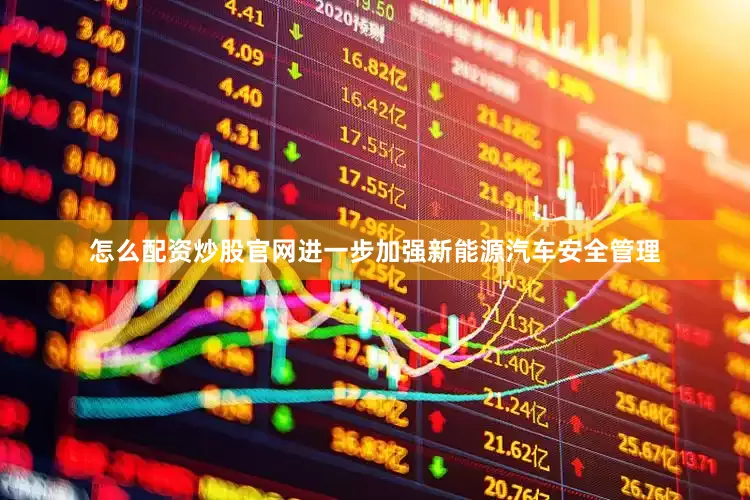 怎么配资炒股官网进一步加强新能源汽车安全管理