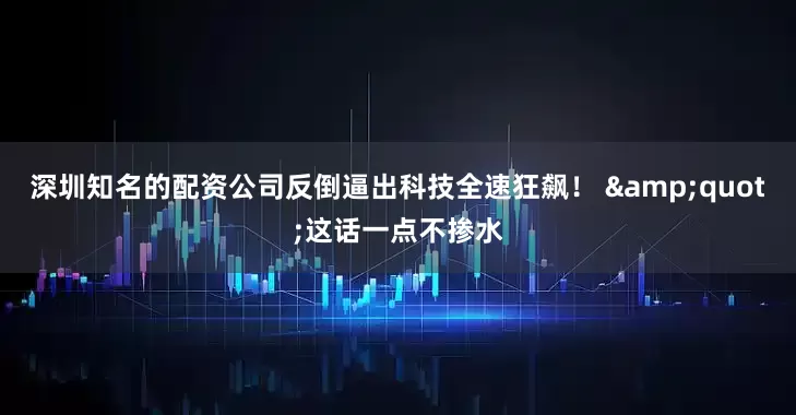深圳知名的配资公司反倒逼出科技全速狂飙！ &quot;这话一点不掺水