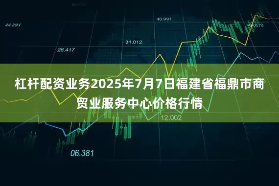 杠杆配资业务2025年7月7日福建省福鼎市商贸业服务中心价格行情