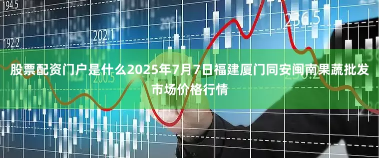 股票配资门户是什么2025年7月7日福建厦门同安闽南果蔬批发市场价格行情