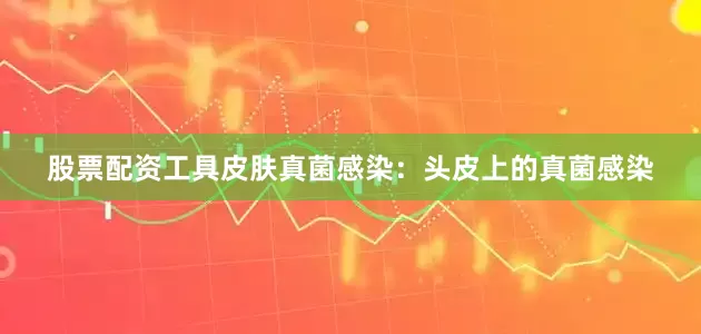 股票配资工具皮肤真菌感染：头皮上的真菌感染