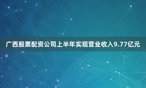 广西股票配资公司上半年实现营业收入9.77亿元