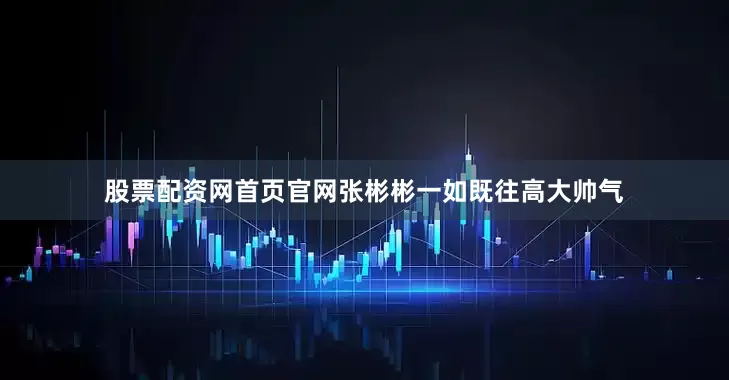 股票配资网首页官网张彬彬一如既往高大帅气